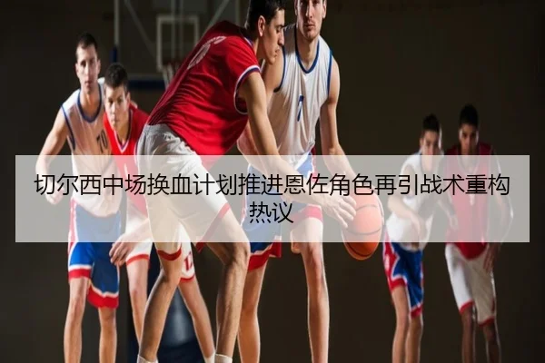 切尔西中场换血计划推进恩佐角色再引战术重构热议