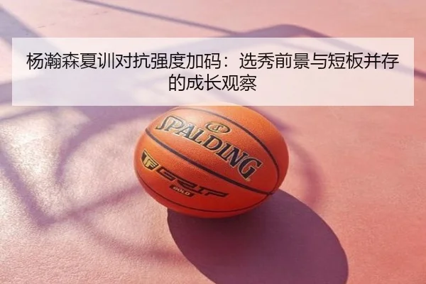 杨瀚森夏训对抗强度加码：选秀前景与短板并存的成长观察