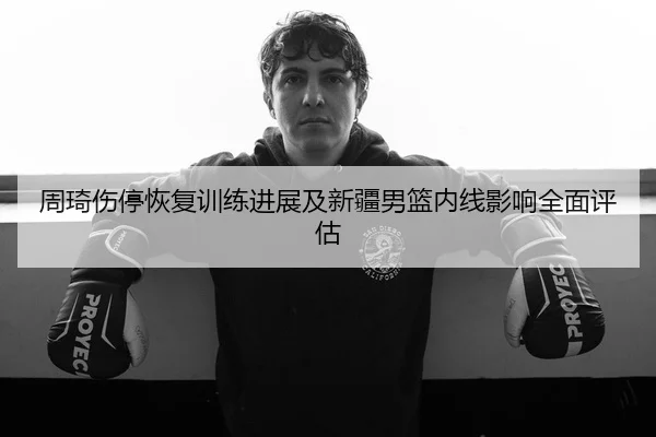 周琦伤停恢复训练进展及新疆男篮内线影响全面评估